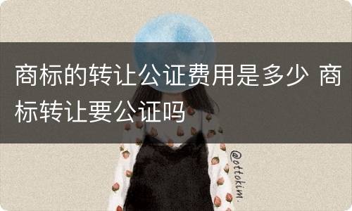 商标的转让公证费用是多少 商标转让要公证吗