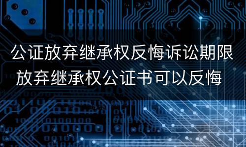 公证放弃继承权反悔诉讼期限 放弃继承权公证书可以反悔