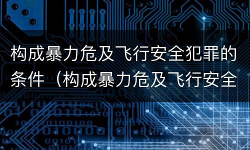 构成暴力危及飞行安全犯罪的条件（构成暴力危及飞行安全犯罪的条件是）