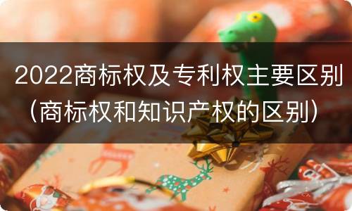 2022商标权及专利权主要区别（商标权和知识产权的区别）