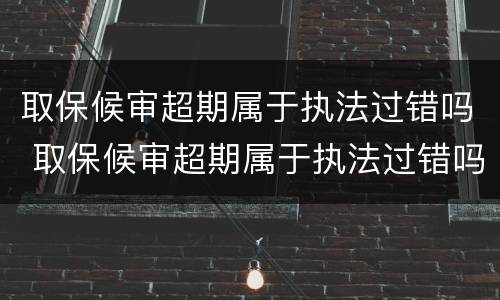 取保候审超期属于执法过错吗 取保候审超期属于执法过错吗怎么处理