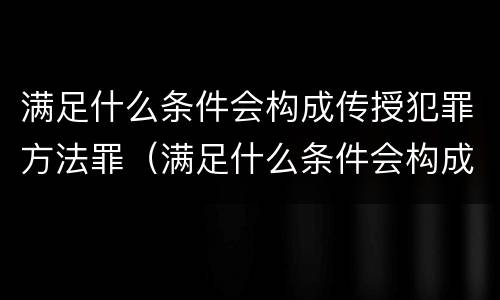 满足什么条件会构成传授犯罪方法罪（满足什么条件会构成传授犯罪方法罪名）