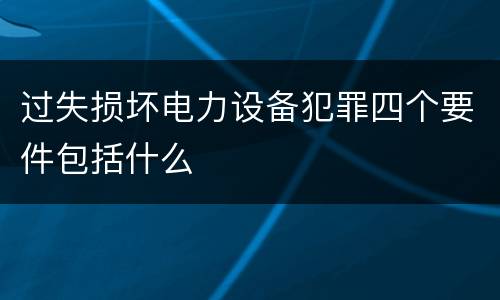 过失损坏电力设备犯罪四个要件包括什么