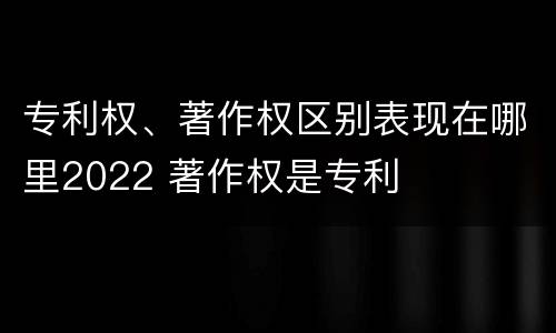 专利权、著作权区别表现在哪里2022 著作权是专利