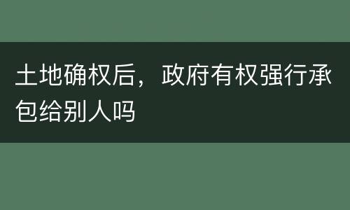 土地确权后，政府有权强行承包给别人吗