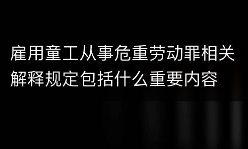 雇用童工从事危重劳动罪相关解释规定包括什么重要内容