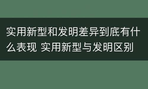 实用新型和发明差异到底有什么表现 实用新型与发明区别
