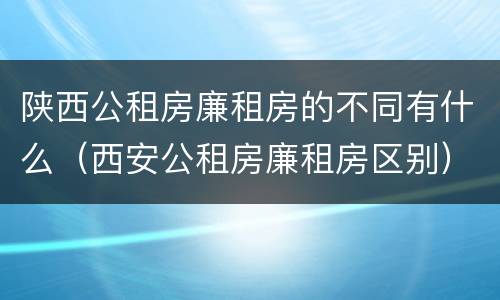 陕西公租房廉租房的不同有什么（西安公租房廉租房区别）