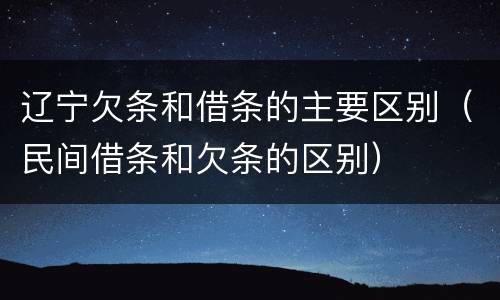 辽宁欠条和借条的主要区别（民间借条和欠条的区别）