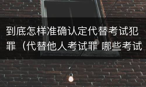 到底怎样准确认定代替考试犯罪（代替他人考试罪 哪些考试）