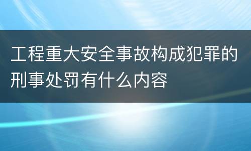 工程重大安全事故构成犯罪的刑事处罚有什么内容