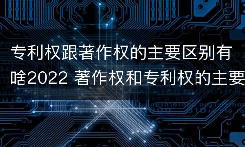 专利权跟著作权的主要区别有啥2022 著作权和专利权的主要区别