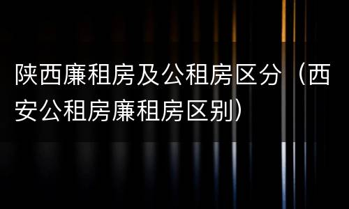 陕西廉租房及公租房区分（西安公租房廉租房区别）