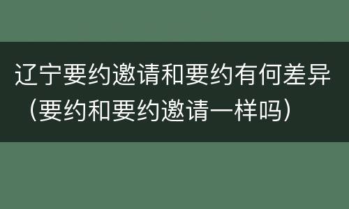 辽宁要约邀请和要约有何差异（要约和要约邀请一样吗）