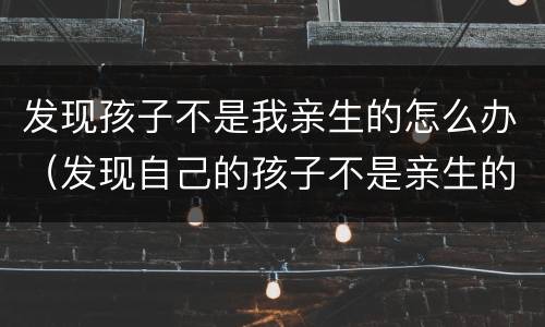 发现孩子不是我亲生的怎么办（发现自己的孩子不是亲生的怎么办）