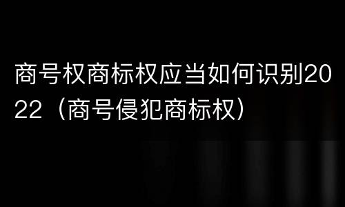 商号权商标权应当如何识别2022（商号侵犯商标权）