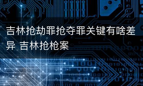 吉林抢劫罪抢夺罪关键有啥差异 吉林抢枪案