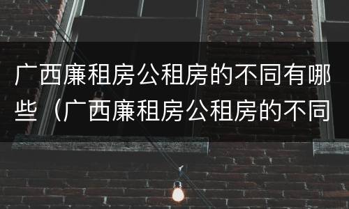广西廉租房公租房的不同有哪些（广西廉租房公租房的不同有哪些区别）