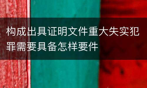 构成出具证明文件重大失实犯罪需要具备怎样要件