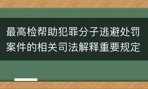 最高检帮助犯罪分子逃避处罚案件的相关司法解释重要规定包括什么