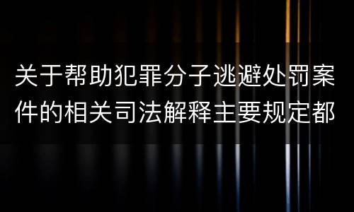 关于帮助犯罪分子逃避处罚案件的相关司法解释主要规定都有哪些
