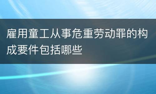 雇用童工从事危重劳动罪的构成要件包括哪些