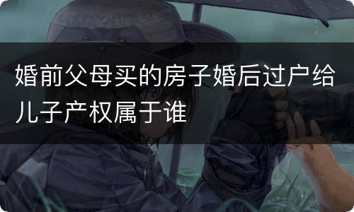 婚前父母买的房子婚后过户给儿子产权属于谁
