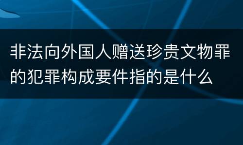 非法向外国人赠送珍贵文物罪的犯罪构成要件指的是什么