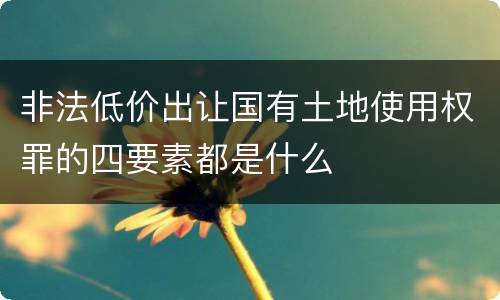 非法低价出让国有土地使用权罪的四要素都是什么