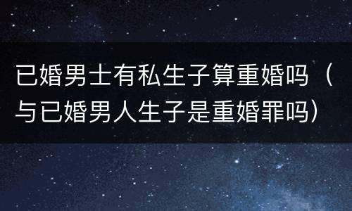 已婚男士有私生子算重婚吗（与已婚男人生子是重婚罪吗）