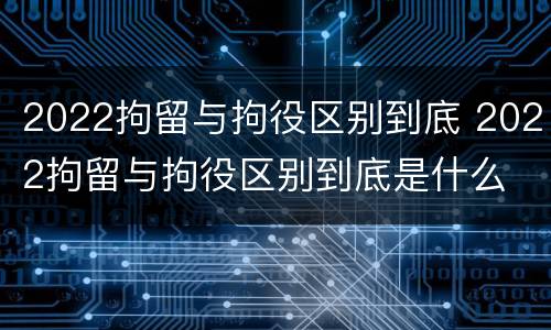 2022拘留与拘役区别到底 2022拘留与拘役区别到底是什么
