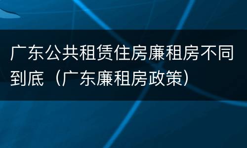 广东公共租赁住房廉租房不同到底（广东廉租房政策）