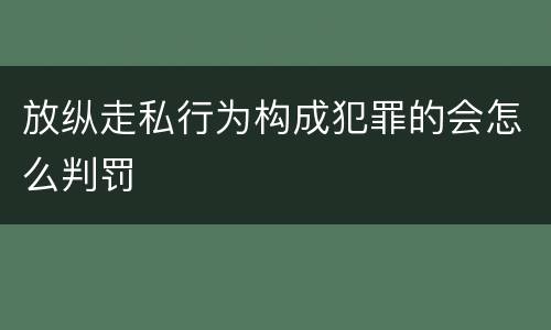 放纵走私行为构成犯罪的会怎么判罚