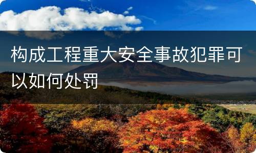 构成工程重大安全事故犯罪可以如何处罚