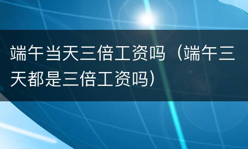 端午当天三倍工资吗（端午三天都是三倍工资吗）