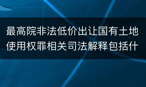 最高院非法低价出让国有土地使用权罪相关司法解释包括什么