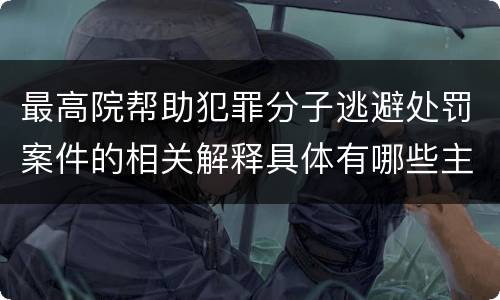 最高院帮助犯罪分子逃避处罚案件的相关解释具体有哪些主要内容