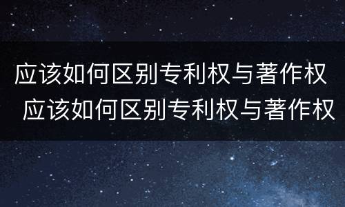 应该如何区别专利权与著作权 应该如何区别专利权与著作权的关系
