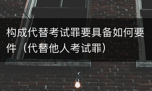 构成代替考试罪要具备如何要件（代替他人考试罪）