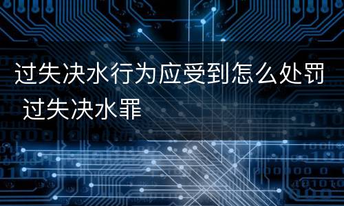 过失决水行为应受到怎么处罚 过失决水罪