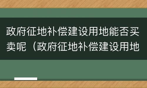 政府征地补偿建设用地能否买卖呢（政府征地补偿建设用地能否买卖呢怎么查）
