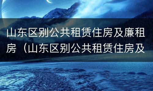 山东区别公共租赁住房及廉租房（山东区别公共租赁住房及廉租房政策）