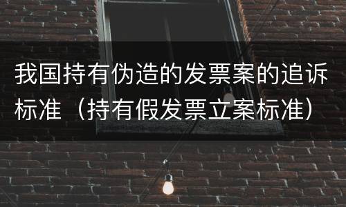 我国持有伪造的发票案的追诉标准（持有假发票立案标准）