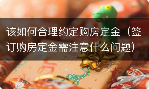 该如何合理约定购房定金（签订购房定金需注意什么问题）