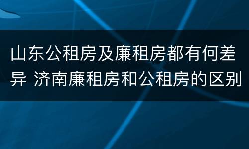 山东公租房及廉租房都有何差异 济南廉租房和公租房的区别