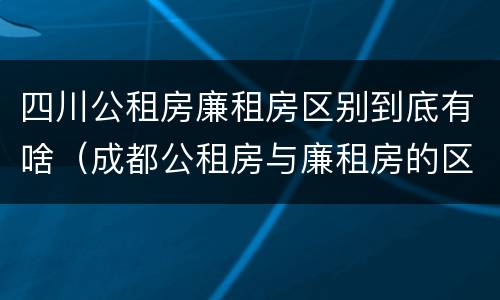 四川公租房廉租房区别到底有啥（成都公租房与廉租房的区别）