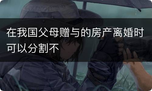 在我国父母赠与的房产离婚时可以分割不