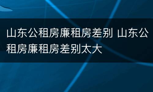 山东公租房廉租房差别 山东公租房廉租房差别太大