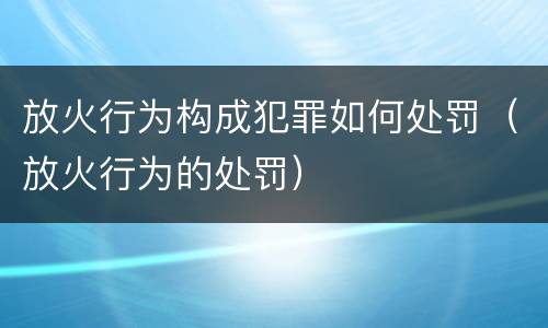 放火行为构成犯罪如何处罚（放火行为的处罚）