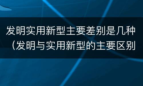 发明实用新型主要差别是几种（发明与实用新型的主要区别）